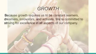 GROWTH
Because growth requires us to be constant learners,
dreamers, innovators, and activists. We’re committed to
striving for excellence in all aspects of our company.
 