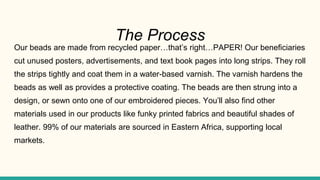 The Process
Our beads are made from recycled paper…that’s right…PAPER! Our beneficiaries
cut unused posters, advertisements, and text book pages into long strips. They roll
the strips tightly and coat them in a water-based varnish. The varnish hardens the
beads as well as provides a protective coating. The beads are then strung into a
design, or sewn onto one of our embroidered pieces. You’ll also find other
materials used in our products like funky printed fabrics and beautiful shades of
leather. 99% of our materials are sourced in Eastern Africa, supporting local
markets.
 