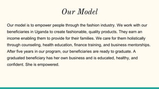 Our Model
Our model is to empower people through the fashion industry. We work with our
beneficiaries in Uganda to create fashionable, quality products. They earn an
income enabling them to provide for their families. We care for them holistically
through counseling, health education, finance training, and business mentorships.
After five years in our program, our beneficiaries are ready to graduate. A
graduated beneficiary has her own business and is educated, healthy, and
confident. She is empowered.
 
