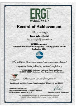 {,1 AUSTRALIA
Record of Achievement
a%*bb"--rt//
Troy Whitehead
t ,*"4r1/y".rr/hh/
OPITO approved
Further Offshore and Emergency Training
Including EBS
(FOET 5858)
@,]@nho* i* il" fr{rrr*r ry un;lo / **4*"',-ry
PMAOHS 2l4B: Undertake Helicopter Safety and Escape
MSAPMOHS212A: Undertake First Response to Fire Incidents
-rt
-rr-t-..-l
-qrfra
<
?
NArroNAtty R€co6Nts!D
TRAININC
e%""" il,m/ehnahb fir"* l""t 4
Certificate II and III in Process Plant Operations (PMA201O8 and 30108)
Course Date: 11 June 2Ol4
OPITO Certificate Number: 7 597 58581 10614008
ERGT Certificate Number: l7A4)8 Managing Director: Shane Addis
This statement is recognised within the Australian Qualifications Framework.
Weliparks Holdings Pty Ltd T/As ERGT, National Provider Code:2534
 