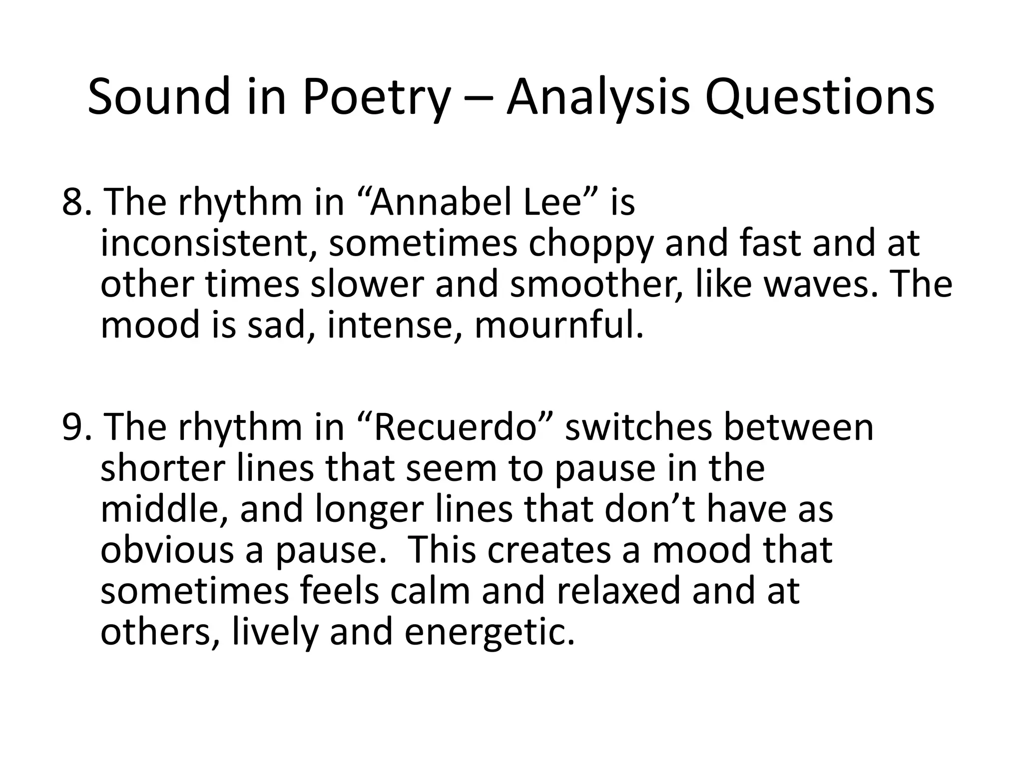 Sound in Poetry – Analysis Questions8. The rhythm in “Annabel Lee” is inconsistent, sometimes choppy and fast and at other times slower and smoother, like waves. The mood is sad, intense, mournful. 9. The rhythm in “Recuerdo” switches between shorter lines that seem to pause in the middle, and longer lines that don’t have as obvious a pause. This creates a mood that sometimes feels calm and relaxed and at others, lively and energetic. 