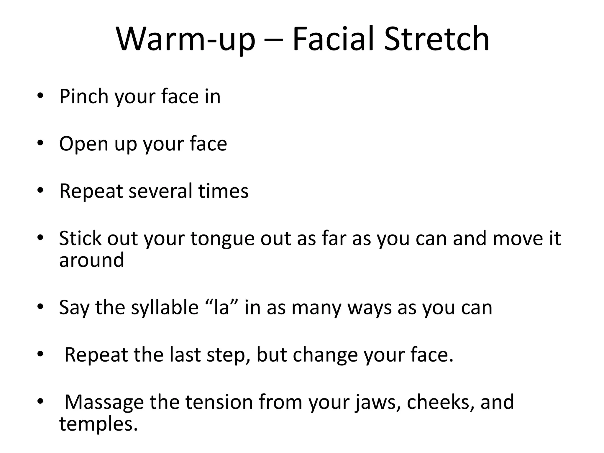 Warm-up – Facial StretchPinch your face inOpen up your faceRepeat several timesStick out your tongue out as far as you can and move it aroundSay the syllable “la” in as many ways as you can Repeat the last step, but change your face.  Massage the tension from your jaws, cheeks, and temples.