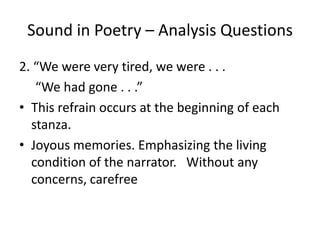 Sound in Poetry – Analysis Questions2. “We were very tired, we were . . .      “We had gone . . .” This refrain occurs at the beginning of each stanza.Joyous memories. Emphasizing the living condition of the narrator.   Without any concerns, carefree