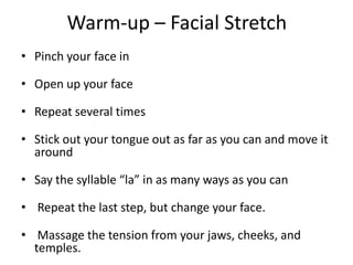 Warm-up – Facial StretchPinch your face inOpen up your faceRepeat several timesStick out your tongue out as far as you can and move it aroundSay the syllable “la” in as many ways as you can Repeat the last step, but change your face.  Massage the tension from your jaws, cheeks, and temples.