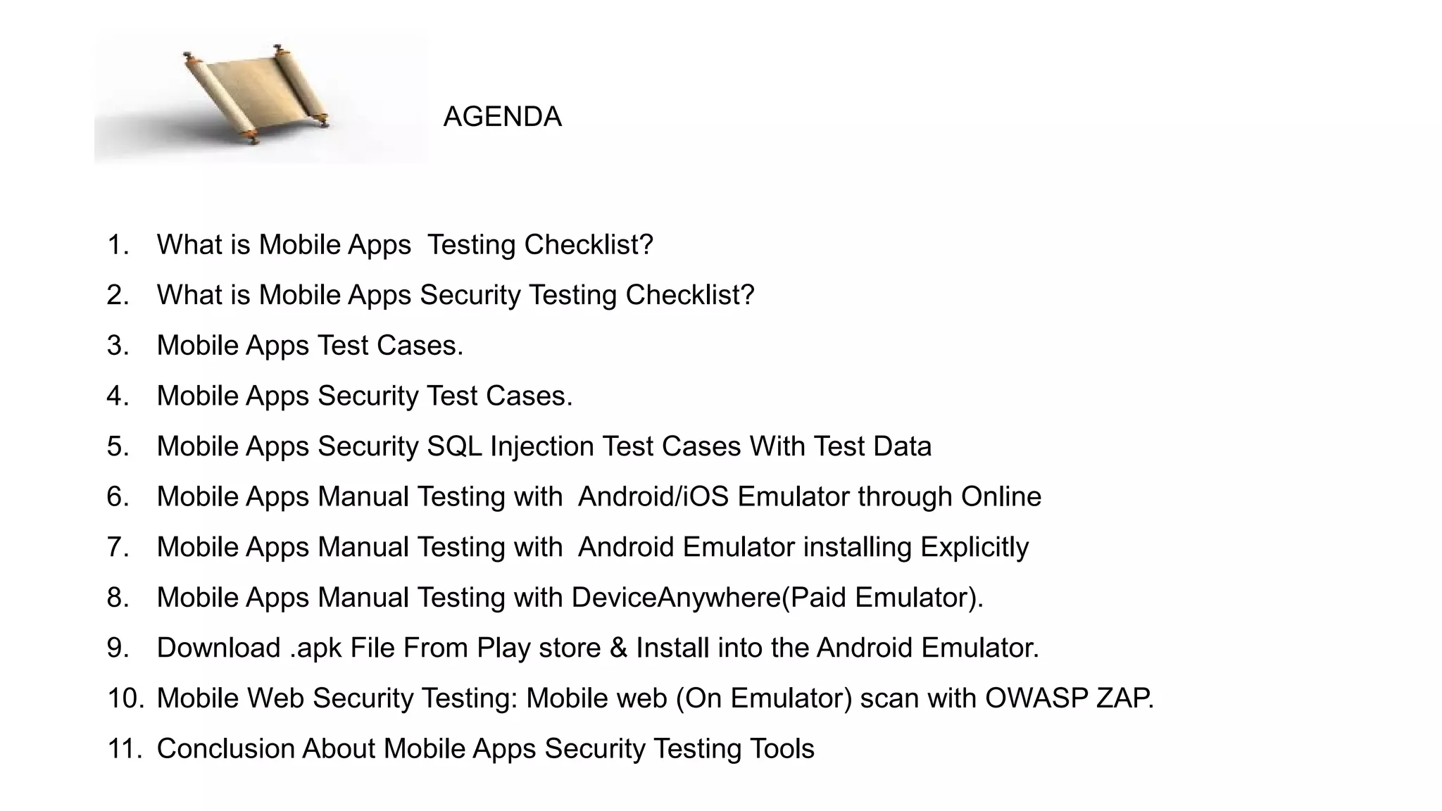 1. What is Mobile Apps Testing Checklist?
2. What is Mobile Apps Security Testing Checklist?
3. Mobile Apps Test Cases.
4. Mobile Apps Security Test Cases.
5. Mobile Apps Security SQL Injection Test Cases With Test Data
6. Mobile Apps Manual Testing with Android/iOS Emulator through Online
7. Mobile Apps Manual Testing with Android Emulator installing Explicitly
8. Mobile Apps Manual Testing with DeviceAnywhere(Paid Emulator).
9. Download .apk File From Play store & Install into the Android Emulator.
10. Mobile Web Security Testing: Mobile web (On Emulator) scan with OWASP ZAP.
11. Conclusion About Mobile Apps Security Testing Tools
AGENDA
 