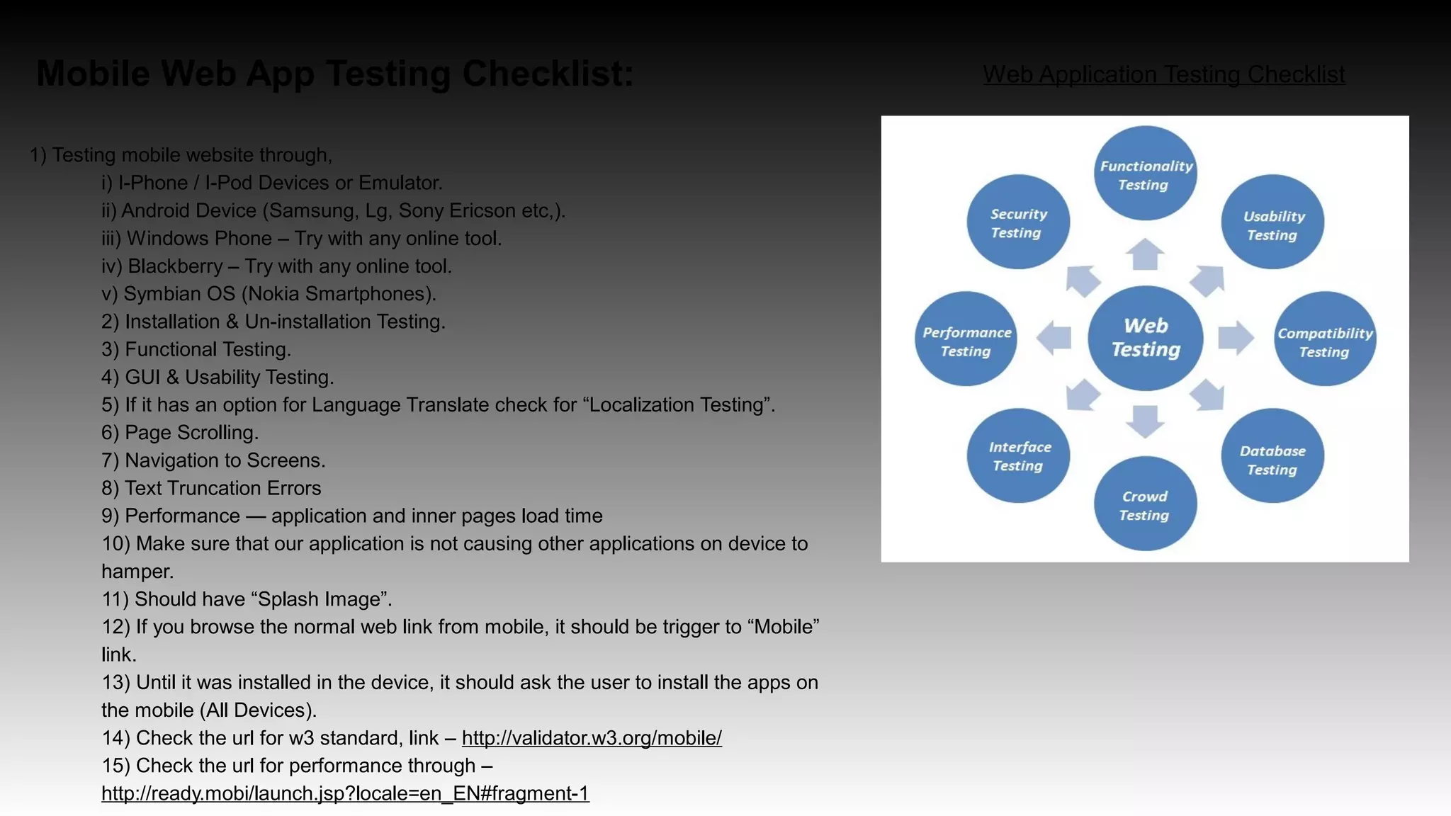 Mobile Web App Testing Checklist:
1) Testing mobile website through,
i) I-Phone / I-Pod Devices or Emulator.
ii) Android Device (Samsung, Lg, Sony Ericson etc,).
iii) Windows Phone – Try with any online tool.
iv) Blackberry – Try with any online tool.
v) Symbian OS (Nokia Smartphones).
2) Installation & Un-installation Testing.
3) Functional Testing.
4) GUI & Usability Testing.
5) If it has an option for Language Translate check for “Localization Testing”.
6) Page Scrolling.
7) Navigation to Screens.
8) Text Truncation Errors
9) Performance — application and inner pages load time
10) Make sure that our application is not causing other applications on device to
hamper.
11) Should have “Splash Image”.
12) If you browse the normal web link from mobile, it should be trigger to “Mobile”
link.
13) Until it was installed in the device, it should ask the user to install the apps on
the mobile (All Devices).
14) Check the url for w3 standard, link – http://validator.w3.org/mobile/
15) Check the url for performance through –
http://ready.mobi/launch.jsp?locale=en_EN#fragment-1
Web Application Testing Checklist
 