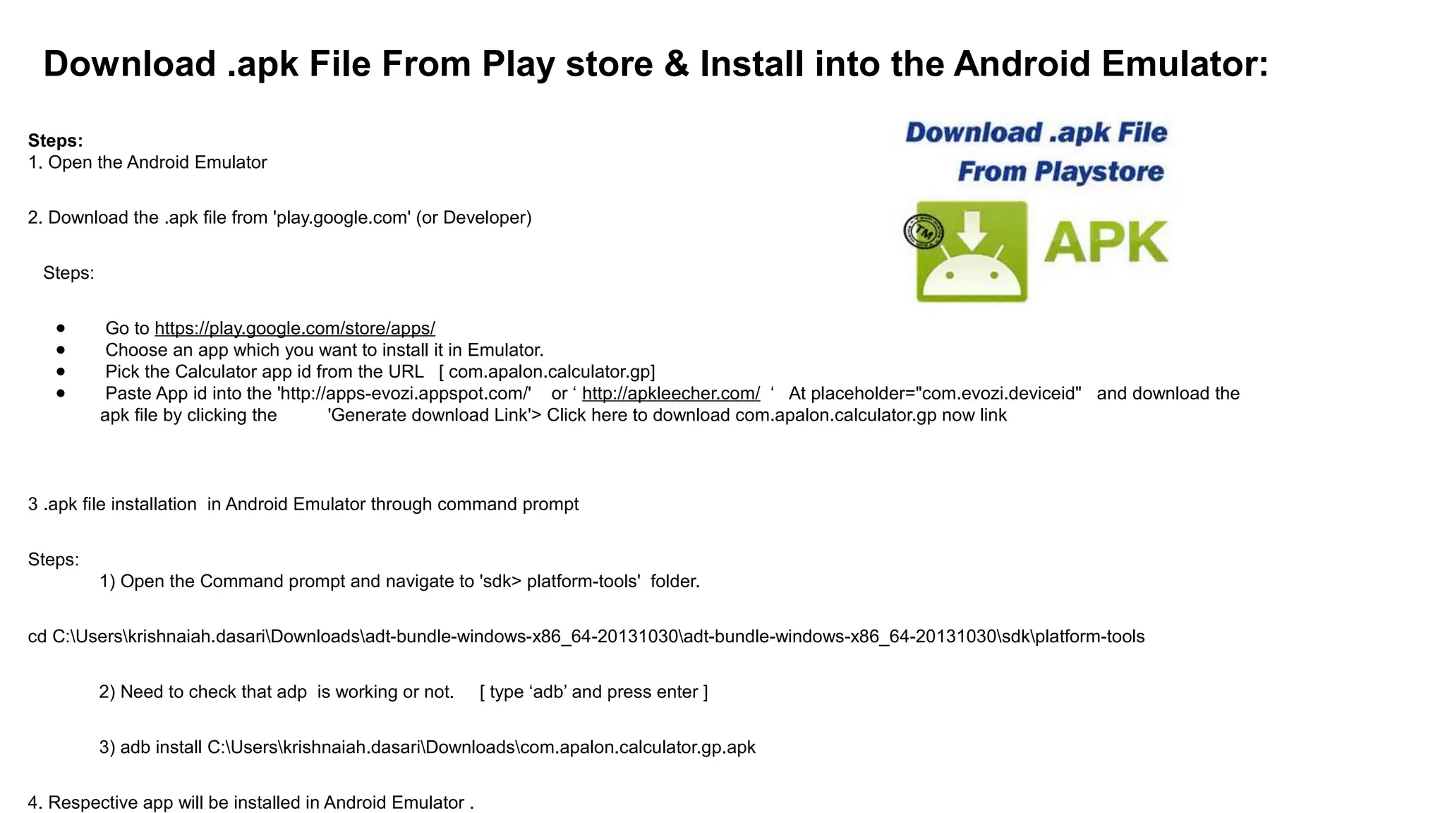 Download .apk File From Play store & Install into the Android Emulator:
Steps:
1. Open the Android Emulator
2. Download the .apk file from 'play.google.com' (or Developer)
Steps:
● Go to https://play.google.com/store/apps/
● Choose an app which you want to install it in Emulator.
● Pick the Calculator app id from the URL [ com.apalon.calculator.gp]
● Paste App id into the 'http://apps-evozi.appspot.com/' or ‘ http://apkleecher.com/ ‘ At placeholder="com.evozi.deviceid" and download the
apk file by clicking the 'Generate download Link'> Click here to download com.apalon.calculator.gp now link
3 .apk file installation in Android Emulator through command prompt
Steps:
1) Open the Command prompt and navigate to 'sdk> platform-tools' folder.
cd C:Userskrishnaiah.dasariDownloadsadt-bundle-windows-x86_64-20131030adt-bundle-windows-x86_64-20131030sdkplatform-tools
2) Need to check that adp is working or not. [ type ‘adb’ and press enter ]
3) adb install C:Userskrishnaiah.dasariDownloadscom.apalon.calculator.gp.apk
4. Respective app will be installed in Android Emulator .
 