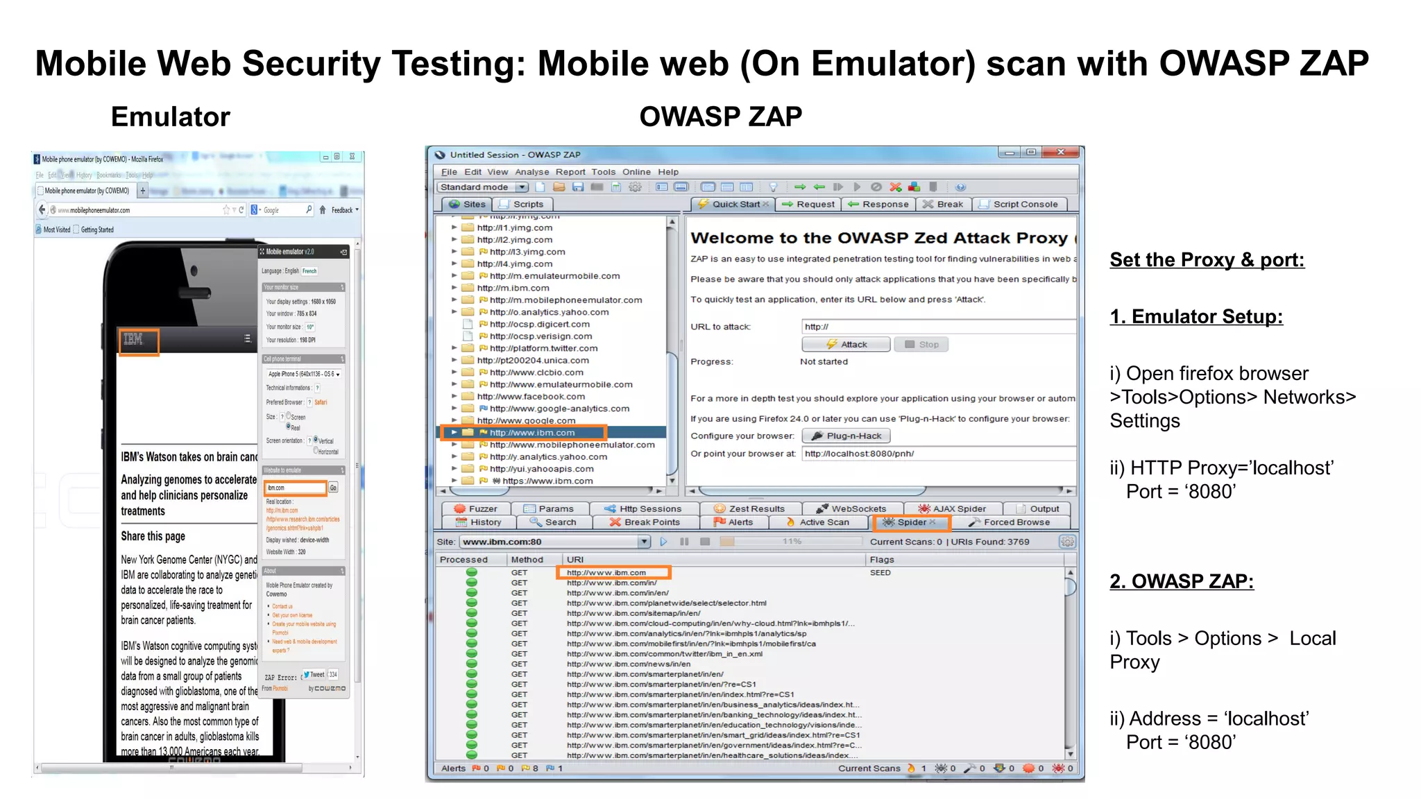 Mobile Web Security Testing: Mobile web (On Emulator) scan with OWASP ZAP
Emulator OWASP ZAP
Set the Proxy & port:
1. Emulator Setup:
i) Open firefox browser
>Tools>Options> Networks>
Settings
ii) HTTP Proxy=’localhost’
Port = ‘8080’
2. OWASP ZAP:
i) Tools > Options > Local
Proxy
ii) Address = ‘localhost’
Port = ‘8080’
 