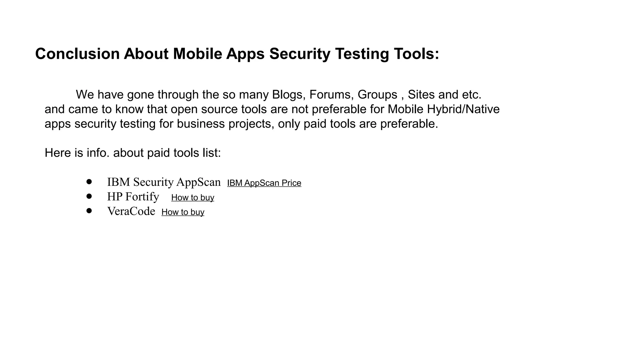 Conclusion About Mobile Apps Security Testing Tools:
We have gone through the so many Blogs, Forums, Groups , Sites and etc.
and came to know that open source tools are not preferable for Mobile Hybrid/Native
apps security testing for business projects, only paid tools are preferable.
Here is info. about paid tools list:
● IBM Security AppScan IBM AppScan Price
● HP Fortify How to buy
● VeraCode How to buy
 