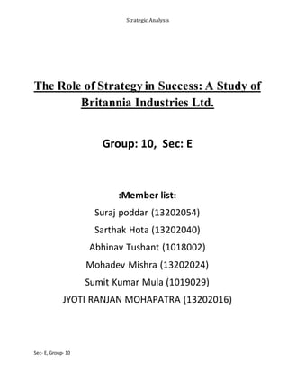 Strategic Analysis
Sec- E, Group- 10
The Role of Strategy in Success: A Study of
Britannia Industries Ltd.
Group: 10, Sec: E
:Member list:
Suraj poddar (13202054)
Sarthak Hota (13202040)
Abhinav Tushant (1018002)
Mohadev Mishra (13202024)
Sumit Kumar Mula (1019029)
JYOTI RANJAN MOHAPATRA (13202016)
 