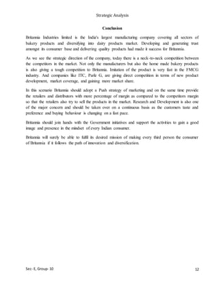 Strategic Analysis
Sec- E, Group- 10
Conclusion
Britannia Industries limited is the India's largest manufacturing company covering all sectors of
bakery products and diversifying into dairy products market. Developing and generating trust
amongst its consumer base and delivering quality products had made it success for Britannia.
As we see the strategic direction of the company, today there is a neck-to-neck competition between
the competitors in the market. Not only the manufacturers but also the home made bakery products
is also giving a tough competition to Britannia. Imitation of the product is very fast in the FMCG
industry. And companies like ITC, Parle G, are giving direct competition in terms of new product
development, market coverage, and gaining more market share.
In this scenario Britannia should adopt a Push strategy of marketing and on the same time provide
the retailers and distributors with more percentage of margin as compared to the competitors margin
so that the retailers also try to sell the products in the market. Research and Development is also one
of the major concern and should be taken over on a continuous basis as the customers taste and
preference and buying behaviour is changing on a fast pace.
Britannia should join hands with the Government initiatives and support the activities to gain a good
image and presence in the mindset of every Indian consumer.
Britannia will surely be able to fulfil its desired mission of making every third person the consumer
of Britannia if it follows the path of innovation and diversification.
12
 