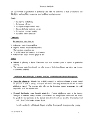 Strategic Analysis
Sec- E, Group- 10
of- development of production in partnership and with our customers to their specifications and
Flexibility and capability to meet the small and large production runs.
Goals -
 To improve profitability
 To increase efficiency
 To capture a bigger market share
 To provide better customer service
 To improve employee training
 To reduce carbon emissions
Objectives-
The short term objectives are:
 to improve image to shareholders
 Improve internal processed and controls.
The long term objectives are:
 To be the lowest cost producer in the market.
 to become the largest national player in the
Plans :
 Britannia is planning to invest ₹200 crore over next two-three years to expand its production
capacity.
 The company wanted to diversify into other areas of foods from biscuits and cakes and become
a total foods company.
Apart from these strategies, Britannia industry also focuses on various strategies as:
 Marketing channels- Britannia has tactically managed its marketing channels to retain control
on products as well as pricing. It adopted the indirect marketing channel and uses the two level
distribution channel. The company also relies on the dependent channel arrangement to avoid
any conflict with the intermediaries.
 Physical distribution cum Logistic strategies- Physical distribution starts at the factory.
Managers at Britannia makes decision of warehouse and transportation carrier that will deliver
the goods to final destination in the desired time at the lowest cost possible. Britannia has level
1 , level 2, level 3 distribution channel levels.
Level1: Availability of Britannia biscuits at all the departmental stores across the country.
3
 