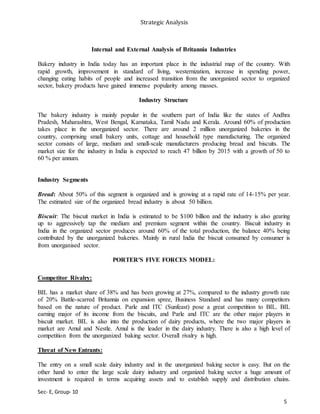 Strategic Analysis
Sec- E, Group- 10
Internal and External Analysis of Britannia Industries
Bakery industry in India today has an important place in the industrial map of the country. With
rapid growth, improvement in standard of living, westernization, increase in spending power,
changing eating habits of people and increased transition from the unorganized sector to organized
sector, bakery products have gained immense popularity among masses.
Industry Structure
The bakery industry is mainly popular in the southern part of India like the states of Andhra
Pradesh, Maharashtra, West Bengal, Karnataka, Tamil Nadu and Kerala. Around 60% of production
takes place in the unorganized sector. There are around 2 million unorganized bakeries in the
country, comprising small bakery units, cottage and household type manufacturing. The organized
sector consists of large, medium and small-scale manufacturers producing bread and biscuits. The
market size for the industry in India is expected to reach 47 billion by 2015 with a growth of 50 to
60 % per annum.
Industry Segments
Bread: About 50% of this segment is organized and is growing at a rapid rate of 14-15% per year.
The estimated size of the organized bread industry is about 50 billion.
Biscuit: The biscuit market in India is estimated to be $100 billion and the industry is also gearing
up to aggressively tap the medium and premium segment within the country. Biscuit industry in
India in the organized sector produces around 60% of the total production, the balance 40% being
contributed by the unorganized bakeries. Mainly in rural India the biscuit consumed by consumer is
from unorganised sector.
PORTER'S FIVE FORCES MODEL:
Competitor Rivalry:
BIL has a market share of 38% and has been growing at 27%, compared to the industry growth rate
of 20% Battle-scarred Britannia on expansion spree, Business Standard and has many competitors
based on the nature of product. Parle and ITC (Sunfeast) pose a great competition to BIL. BIL
earning major of its income from the biscuits, and Parle and ITC are the other major players in
biscuit market. BIL is also into the production of dairy products, where the two major players in
market are Amul and Nestle. Amul is the leader in the dairy industry. There is also a high level of
competition from the unorganized baking sector. Overall rivalry is high.
Threat of New Entrants:
The entry on a small scale dairy industry and in the unorganized baking sector is easy. But on the
other hand to enter the large scale dairy industry and organized baking sector a huge amount of
investment is required in terms acquiring assets and to establish supply and distribution chains.
5
 