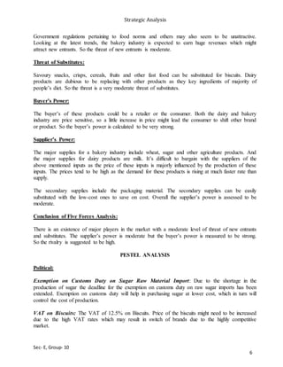 Strategic Analysis
Sec- E, Group- 10
Government regulations pertaining to food norms and others may also seem to be unattractive.
Looking at the latest trends, the bakery industry is expected to earn huge revenues which might
attract new entrants. So the threat of new entrants is moderate.
Threat of Substitutes:
Savoury snacks, crisps, cereals, fruits and other fast food can be substituted for biscuits. Dairy
products are dubious to be replacing with other products as they key ingredients of majority of
people’s diet. So the threat is a very moderate threat of substitutes.
Buyer’s Power:
The buyer’s of these products could be a retailer or the consumer. Both the dairy and bakery
industry are price sensitive, so a little increase in price might lead the consumer to shift other brand
or product. So the buyer’s power is calculated to be very strong.
Supplier’s Power:
The major supplies for a bakery industry include wheat, sugar and other agriculture products. And
the major supplies for dairy products are milk. It’s difficult to bargain with the suppliers of the
above mentioned inputs as the price of these inputs is majorly influenced by the production of these
inputs. The prices tend to be high as the demand for these products is rising at much faster rate than
supply.
The secondary supplies include the packaging material. The secondary supplies can be easily
substituted with the low-cost ones to save on cost. Overall the supplier’s power is assessed to be
moderate.
Conclusion of Five Forces Analysis:
There is an existence of major players in the market with a moderate level of threat of new entrants
and substitutes. The supplier’s power is moderate but the buyer’s power is measured to be strong.
So the rivalry is suggested to be high.
PESTEL ANALYSIS
Political:
Exemption on Customs Duty on Sugar Raw Material Import: Due to the shortage in the
production of sugar the deadline for the exemption on customs duty on raw sugar imports has been
extended. Exemption on customs duty will help in purchasing sugar at lower cost, which in turn will
control the cost of production.
VAT on Biscuits: The VAT of 12.5% on Biscuits. Price of the biscuits might need to be increased
due to the high VAT rates which may result in switch of brands due to the highly competitive
market.
6
 
