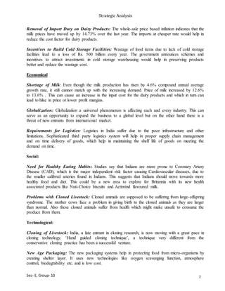 Strategic Analysis
Sec- E, Group- 10
Removal of Import Duty on Dairy Products: The whole-sale price based inflation indicates that the
milk prices have moved up by 14.73% over the last year. The imports at cheaper rate would help in
reduce the cost factor for dairy products.
Incentives to Build Cold Storage Facilities: Wastage of food items due to lack of cold storage
facilities lead to a loss of Rs. 500 billion every year. The government announces schemes and
incentives to attract investments in cold storage warehousing would help in preserving products
better and reduce the wastage cost.
Economical
Shortage of Milk: Even though the milk production has risen by 4.6% compound annual average
growth rate, it still cannot match up with the increasing demand. Price of milk increased by 12.6%
to 13.6% . This can cause an increase in the input cost for the dairy products and which in turn can
lead to hike in price or lower profit margins.
Globalization: Globalization a universal phenomenon is affecting each and every industry. This can
serve as an opportunity to expand the business to a global level but on the other hand there is a
threat of new entrants from international market.
Requirements for Logistics: Logistics in India suffer due to the poor infrastructure and other
limitations. Sophisticated third party logistics system will help in proper supply chain management
and on time delivery of goods, which help in maintaining the shelf life of goods on meeting the
demand on time.
Social:
Need for Healthy Eating Habits: Studies say that Indians are more prone to Coronary Artery
Disease (CAD), which is the major independent risk factor causing Cardiovascular diseases, due to
the smaller calibred arteries found in Indians. This suggests that Indians should move towards more
healthy food and diet. This could be a new area to explore for Britannia with its new health
associated products like Nuti-Choice biscuits and Actimind flavoured milk.
Problems with Cloned Livestock: Cloned animals are supposed to be suffering from large-offspring
syndrome. The mother cows face a problem in giving birth to the cloned animals as they are larger
than normal. Also these cloned animals suffer from health which might make unsafe to consume the
produce from them.
Technological:
Cloning of Livestock: India, a late entrant in cloning research, is now moving with a great pace in
cloning technology. ‘Hand guided cloning technique’, a technique very different from the
conservative cloning practice has been a successful venture.
New Age Packaging: The new packaging systems help in protecting food from micro-organisms by
creating shelter layer. It uses new technologies like oxygen scavenging function, atmosphere
control, biodegrability etc. and is low cost.
7
 