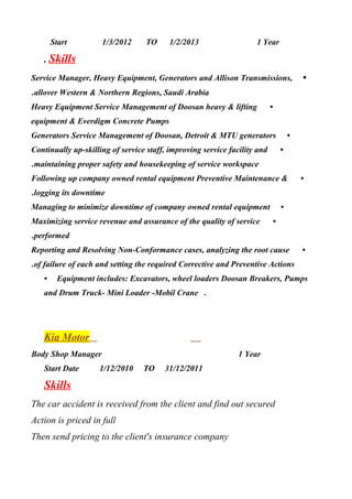 Start 1/3/2012 TO 1/2/2013 1 Year
. Skills
•Service Manager, Heavy Equipment, Generators and Allison Transmissions,
allover Western & Northern Regions, Saudi Arabia.
•Heavy Equipment Service Management of Doosan heavy & lifting
equipment & Everdigm Concrete Pumps
•Generators Service Management of Doosan, Detroit & MTU generators
•Continually up-skilling of service staff, improving service facility and
maintaining proper safety and housekeeping of service workspace.
•Following up company owned rental equipment Preventive Maintenance &
logging its downtime.
•Managing to minimize downtime of company owned rental equipment
•Maximizing service revenue and assurance of the quality of service
performed.
•Reporting and Resolving Non-Conformance cases, analyzing the root cause
of failure of each and setting the required Corrective and Preventive Actions.
• Equipment includes: Excavators, wheel loaders Doosan Breakers, Pumps
and Drum Truck- Mini Loader -Mobil Crane .
Kia Motor
Body Shop Manager 1 Year
Start Date 1/12/2010 TO 31/12/2011
Skills
The car accident is received from the client and find out secured
Action is priced in full
Then send pricing to the client's insurance company
 