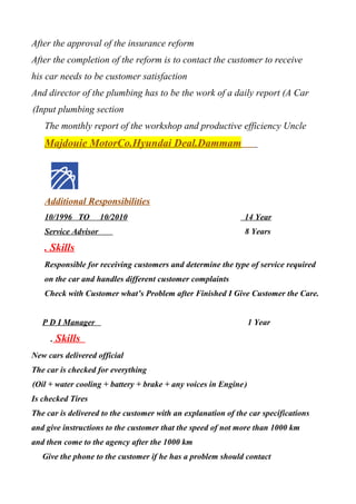 After the approval of the insurance reform
After the completion of the reform is to contact the customer to receive
his car needs to be customer satisfaction
And director of the plumbing has to be the work of a daily report (A Car
Input plumbing section(
The monthly report of the workshop and productive efficiency Uncle
Majdouie MotorCo.Hyundai Deal.Dammam
Additional Responsibilities
10/1996 TO 10/2010 14 Year
Service Advisor 8 Years
. Skills
Responsible for receiving customers and determine the type of service required
on the car and handles different customer complaints
Check with Customer what’s Problem after Finished I Give Customer the Care.
P D I Manager 1 Year
. Skills
New cars delivered official
The car is checked for everything
)Oil + water cooling + battery + brake + any voices in Engine(
Is checked Tires
The car is delivered to the customer with an explanation of the car specifications
and give instructions to the customer that the speed of not more than 1000 km
and then come to the agency after the 1000 km
Give the phone to the customer if he has a problem should contact
 