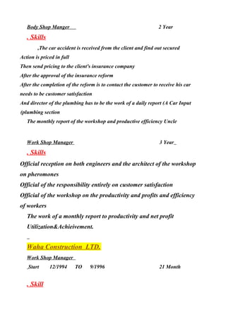 Body Shop Manger 2 Year
. Skills
The car accident is received from the client and find out secured,
Action is priced in full
Then send pricing to the client's insurance company
After the approval of the insurance reform
After the completion of the reform is to contact the customer to receive his car
needs to be customer satisfaction
And director of the plumbing has to be the work of a daily report (A Car Input
plumbing section(
The monthly report of the workshop and productive efficiency Uncle
Work Shop Manager 3 Year
. Skills
Official reception on both engineers and the architect of the workshop
on pheromones
Official of the responsibility entirely on customer satisfaction
Official of the workshop on the productivity and profits and efficiency
of workers
The work of a monthly report to productivity and net profit
Utilization&Achieivement.
Waha Construction LTD.
Work Shop Manager
Start 12/1994 TO 9/1996 21 Month
. Skill
 