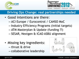 Driving Ops Change: real partnerships needed
• Good intentions are there:
      – ACI Europe / Eurocontrol / CANSO MoC
      – Industry Efficiency Programs (initial targets)
      – ATM Masterplan & Update (funding ??)
      – SESAR, Nextgen & ICAO ASBU alignment

• Missing key ingredients:
      – thrust & drive
      – collaborative leadership
April 9, 2013
March 14, 2013                             ©   e10CDM | aviation consultancy 7
 