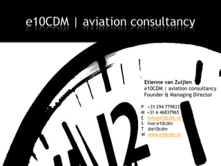 e10CDM | aviation consultancy



                           Etienne van Zuijlen
                           e10CDM | aviation consultancy
                           Founder & Managing Director

                          P   +31 294 779833
                          M   +31 6 46837965
                          E   info@e10cdm.nl
                          S   live:e10cdm
                          T   @e10cdm
                          W   www.e10cdm.nl




March 14, 2013
 