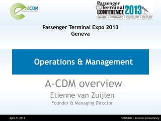 Passenger Terminal Expo 2013
                             Geneva




                 Operations & Management

                   A-CDM overview
                    Etienne van Zuijlen
                     Founder & Managing Director


April 9, 2013                                      ©e10CDM   | aviation consultancy
March 14, 2013
 