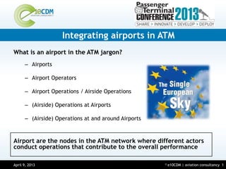 Integrating airports in ATM
What is an airport in the ATM jargon?
      – Airports

      – Airport Operators

      – Airport Operations / Airside Operations

      – (Airside) Operations at Airports

      – (Airside) Operations at and around Airports



Airport are the nodes in the ATM network where different actors
conduct operations that contribute to the overall performance

April 9, 2013
March 14, 2013                                        ©   e10CDM | aviation consultancy 1
 