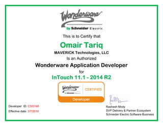 This is to Certify that
Omair Tariq
MAVERICK Technologies, LLC
Is an Authorized
Wonderware Application Developer
for
InTouch 11.1 - 2014 R2
  
 
 
Rashesh Mody
SVP Delivery & Partner Ecosystem
Schneider Electric Software Business
Developer ID: CSI5148
Effective date: 3/7/2016
 