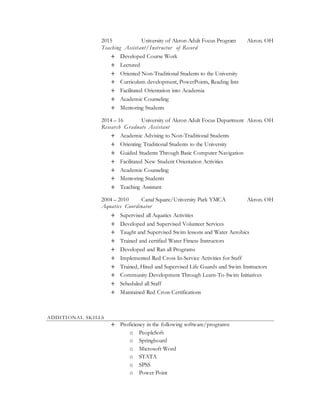 2015 University of Akron Adult Focus Program Akron. OH
Teaching Assistant/Instructor of Record
+ Developed Course Work
+ Lectured
+ Oriented Non-Traditional Students to the University
+ Curriculum development, PowerPoints, Reading lists
+ Facilitated Orientation into Academia
+ Academic Counseling
+ Mentoring Students
2014 – 16 University of Akron Adult Focus Department Akron. OH
Research Graduate Assistant
+ Academic Advising to Non-Traditional Students
+ Orienting Traditional Students to the University
+ Guided Students Through Basic Computer Navigation
+ Facilitated New Student Orientation Activities
+ Academic Counseling
+ Mentoring Students
+ Teaching Assistant
2004 – 2010 Canal Square/University Park YMCA Akron. OH
Aquatics Coordinator
+ Supervised all Aquatics Activities
+ Developed and Supervised Volunteer Services
+ Taught and Supervised Swim lessons and Water Aerobics
+ Trained and certified Water Fitness Instructors
+ Developed and Ran all Programs
+ Implemented Red Cross In-Service Activities for Staff
+ Trained, Hired and Supervised Life Guards and Swim Instructors
+ Community Development Through Learn-To-Swim Initiatives
+ Scheduled all Staff
+ Maintained Red Cross Certifications
ADDITIONAL SKILLS
+ Proficiency in the following software/programs:
o PeopleSoft
o Springboard
o Microsoft Word
o STATA
o SPSS
o Power Point
 