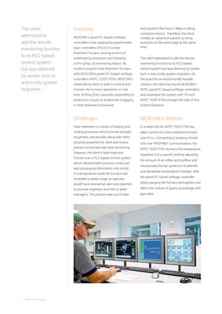 2 NEXCOM White Paper
Overview
NEXCOM’s panel PC-based softlogic
controllers have replaced programmable
logic controllers (PLCs) in a heat
treatment furnace, seizing control of
steelmaking processes and showing
a firm grasp of processing status. By
modernizing the heat treatment furnace
with NEXCOM’s panel PC-based softlogic
controllers APPC 1533T-P20s, NEXCOM’s
steelmaking client is able to control and
monitor the furnace operations in real
time, shifting from passively responding to
production issues to proactively engaging
in heat treatment processes.
Challenges
Heat treatment is a series of heating and
cooling processes which provide strength,
toughness, and ductility along with other
physical properties for steel and require
precise control and real-time monitoring.
However, the client’s heat treatment
furnace was a PLC-based control system
which allowed batch process control yet
kept processing information only onsite.
If a temperature inside the furnace had
exceeded a safety range, an operator
would have received an alert and reported
to process engineers and then to plant
managers. The practice was out of date
and caused a few hours’ delay in taking
corrective actions. Therefore, the client
needed an advanced solution to bring
everyone on the same page at the same
time.
The client attempted to add the remote
monitoring function to its PLC-based
control system but was deterred by vendor
lock-in and costly system migration. On
the quest for an economically feasible
solution, the client has found NEXCOM’s
APPC panel PC-based softlogic controllers
and revamped the system with 15-inch
APPC 1533T-P20s through the help of Onx
Control Systems.
NEXCOM’s Solution
In a steel mill the APPC 1533T-P20 has
taken control of a heat treatment furnace
over PLCs. Connecting to existing remote
I/Os over PROFINET communication, the
APPC 1533T-P20 monitors the temperature,
regulates it to a specific level by adjusting
the amount of air inflow and outflow, and
incorporates burner igniters to accelerate
and decelerate temperature changes. Also
the panel PC-based softlogic controller
keeps gauging the furnace atmosphere and
alters the mixture of gases accordingly with
gas vales.
The client
attempted to
add the remote
monitoring function
to its PLC-based
control system
but was deterred
by vendor lock-in
and costly system
migration.
 