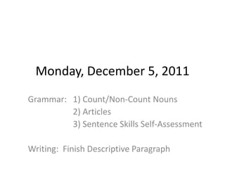 Monday, December 5, 2011
Grammar: 1) Count/Non-Count Nouns
         2) Articles
         3) Sentence Skills Self-Assessment

Writing: Finish Descriptive Paragraph
 
