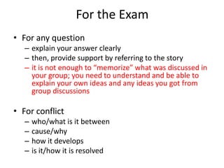 For the Exam
• For any question
   – explain your answer clearly
   – then, provide support by referring to the story
   – it is not enough to “memorize” what was discussed in
     your group; you need to understand and be able to
     explain your own ideas and any ideas you got from
     group discussions

• For conflict
   –   who/what is it between
   –   cause/why
   –   how it develops
   –   is it/how it is resolved
 