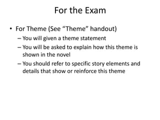 For the Exam
• For Theme (See “Theme” handout)
  – You will given a theme statement
  – You will be asked to explain how this theme is
    shown in the novel
  – You should refer to specific story elements and
    details that show or reinforce this theme
 
