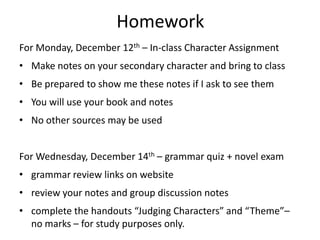 Homework
For Monday, December 12th – In-class Character Assignment
• Make notes on your secondary character and bring to class
• Be prepared to show me these notes if I ask to see them
• You will use your book and notes
• No other sources may be used


For Wednesday, December 14th – grammar quiz + novel exam
• grammar review links on website
• review your notes and group discussion notes
• complete the handouts “Judging Characters” and “Theme”–
  no marks – for study purposes only.
 