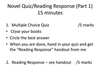 Novel Quiz/Reading Response (Part 1)
            15 minutes

1. Multiple Choice Quiz               /5 marks
• Close your books
• Circle the best answer
• When you are done, hand in your quiz and get
  the “Reading Response” handout from me

2. Reading Response – see handout   /5 marks
 