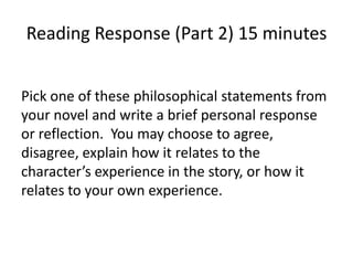 Reading Response (Part 2) 15 minutes


Pick one of these philosophical statements from
your novel and write a brief personal response
or reflection. You may choose to agree,
disagree, explain how it relates to the
character’s experience in the story, or how it
relates to your own experience.
 