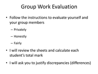 Group Work Evaluation
• Follow the instructions to evaluate yourself and
  your group members
   – Privately
   – Honestly
   – Fairly

• I will review the sheets and calculate each
  student’s total mark
• I will ask you to justify discrepancies (differences)
 