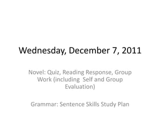 Wednesday, December 7, 2011

  Novel: Quiz, Reading Response, Group
    Work (including Self and Group
                Evaluation)

  Grammar: Sentence Skills Study Plan
 