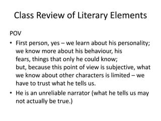 Class Review of Literary ElementsPOV First person, yes – we learn about his personality; we know more about his behaviour, his fears, things that only he could know; but, because this point of view is subjective, what we know about other characters is limited – we have to trust what he tells us.He is an unreliable narrator (what he tells us may not actually be true.)