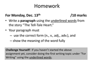 HomeworkFor Monday, Dec. 13th 				/10 marksWrite a paragraph using the underlined words from the story “The Tell-Tale Heart.” 		Your paragraph must  use the correct form (n., v., adj., adv.), and show the meaning of the word fullyChallenge Yourself!  If you haven’t started the above assignment yet, consider doing the first writing topic under “For Writing” using the underlined words.