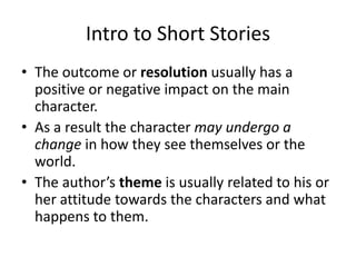 Intro to Short StoriesThe outcome or resolution usually has a positive or negative impact on the main character.As a result the character may undergo a change in how they see themselves or the world.The author’s theme is usually related to his or her attitude towards the characters and what happens to them.