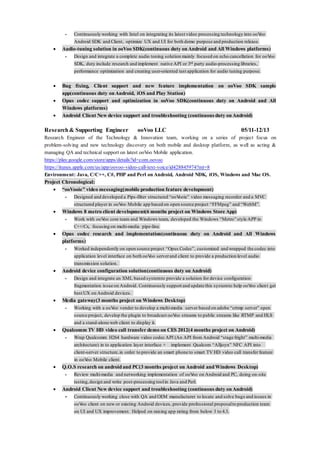 - Continuously working with Intel on integrating its latest video processing technology into ooVoo
Android SDK and Client, optimize UX and UI for both demo purpose and production release.
 Audio-tuning solution in ooVoo SDK(continuous duty on Android and All Windows platforms)
- Design and integrate a complete audio toning solution mainly focused on echo cancellation for ooVoo
SDK, duty include research and implement native API or 3rd party audio-processing libraries,
performance optimization and creating user-oriented test application for audio tuning purpose.
 Bug fixing, Client support and new feature implementation on ooVoo SDK sample
app(continuous duty on Android, iOS and Play Station)
 Opus codec support and optimization in ooVoo SDK(continuous duty on Android and All
Windows platforms)
 Android Client New device support and troubleshooting (continuous duty on Android)
Research& Supporting Engineer ooVoo LLC 05/11-12/13
Research Engineer of the Technology & Innovation team, working on a series of project focus on
problem-solving and new technology discovery on both mobile and desktop platform, as well as acting &
managing QA and technical support on latest ooVoo Mobile application.
https://play.google.com/store/apps/details?id=com.oovoo
https://itunes.apple.com/us/app/oovoo-video-call-text-voice/id428845974?mt=8
Environment: Java, C/C++, C#, PHP and Perl on Android, Android NDK, iOS, Windows and Mac OS.
Project Chronological:
 “ooVooie” video messaging(mobile production feature development)
- Designed and developed a Pips-filter structured “ooVooie” video messaging recorder and a MVC
structured player in ooVoo Mobile app based on open source project “FFMpeg” and “WebM”.
 Windows 8 metro client development(6 months project on Windows Store App)
- Work with ooVoo core team and Windows team, developed the Windows “Metro” style APP in
C++/Cx, focusing on multi-media pipe-line.
 Opus codec research and implementation(continuous duty on Android and All Windows
platforms)
- Worked independently on open source project “Opus Codec”, customized and wrapped the codec into
application level interface on both ooVoo serverand client to provide a production level audio
transmission solution.
 Android device configuration solution(continuous duty on Android)
- Design and integrate an XML based systemto provide a solution for device configuration
fragmentation issue on Android. Continuously support and update this systemto help ooVoo client get
best UX on Android devices.
 Media gateway(3 months project on Windows Desktop)
- Working with a ooVoo vender to develop a multi-media server based on adobe “crtmp server” open
source project, develop the plugin to broadcast ooVoo streams to public streams like RTMP and HLS
and a stand-alone web client to display it.
 Qualcomm TV HD video call transfer demo on CES 2012(4 months project on Android)
- Wrap Qualcomm H264 hardware video codec API (An API from Android “stage fright” multi-media
architecture) in to application layer interface + implement Qualcom “Alljoyn” NFC API into
client-server structure,in order to provide an smart phone to smart TV HD video call transfer feature
in ooVoo Mobile client.
 Q.O.S research on android and PC(3 months project on Android and Windows Desktop)
- Review multi-media and networking implementation of ooVoo on Android and PC, doing on-site
testing,design and write post-processing toolin Java and Perl.
 Android Client New device support and troubleshooting (continuous duty on Android)
- Continuously working close with QA and OEM manufacturer to locate and solve bugs and issues in
ooVoo client on new or existing Android devices, provide professional proposalto production team
on UI and UX improvement. Helped on raising app rating from below 3 to 4.3.
 