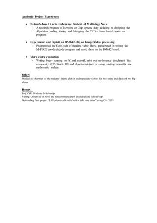 Academic Project Experience:
 Network-based Cache Coherence Protocol of Multistage NoCs
- A research program of Network on Chip system, duty including re-designing the
Algorithm, coding, testing and debugging the C/C++ Linux based simulation
program.
 Experiment and Exploit on DSP642 chip on Image/Video processing
- Programmed the Core code of standard video filters, participated in writing the
M-PEG2 encode/decode program and tested them on the DM642 board.
 Video codec evaluation
- Writing binary running on PC and android, print out performance benchmark like
complexity (CPU time), BR and objective/subjective rating, making scientific and
mathematic analyze.
Other:
Worked as chairman of the students’ drama club in undergraduate school for two years and directed two big
shows.
Honors:
Poly.NYU Graduate Scholarship
Nanjing University of Posts and Telecommunication undergraduate scholarship
Outstanding final project “LAN phone-calls with built-in talk time timer” using C++ 2005
 