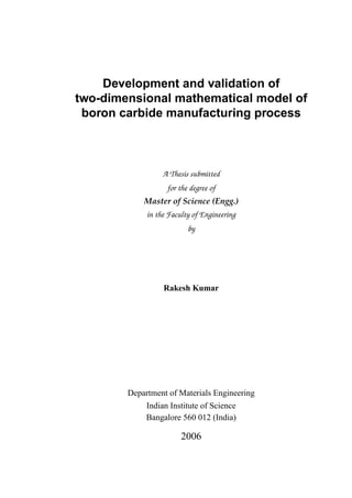 Development and validation of
two-dimensional mathematical model of
boron carbide manufacturing process
A Thesis submitted
for the degree of
Master of Science (Engg.)
in the Faculty of Engineering
by
Rakesh Kumar
Department of Materials Engineering
Indian Institute of Science
Bangalore 560 012 (India)
2006
 