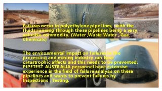 Click to edit Master text styles
Make Interactive Videos
with PowerPoint and Office Mix
Failures occur in polyethylene pipe lines, with the
fluids running through these pipelines being a very
valuable commodity. (Water ,Waste Water , Gas,
Chemicals)
The environmental impact on failures in the
processing and mining industry can have
catastrophic affects and this needs to be prevented.
PIPETEST AUSTRALIA personnel have extensive
experience in the field of failure analysis on these
pipelines and wants to prevent failures by
Inspections , Testing.
 