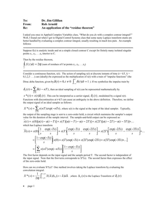 • page 1
To: Dr. Jim Gillilan
From: Rob Arnold
Re: An application of the “residue theorem”
I asked you once in Applied Complex Variables class, “What do you do with a complex contour integral?”
Well, I found out when I got to Digital Control Systems class that some nasty Laplace transform stunts are
better handled by evaluating a complex contour integral, usually resulting in much less pain. An example
follows:
Suppose f(z) is analytic inside and on a simple closed contour C except for finitely many isolated singular
points z1, z2, . . .zn interior to C.
Then by the residue theorem,
f z dz j
C
( ) =∫ 2π (sum of residues of f at points z1, z2, . . .zn)
Consider a continuous function, x(t). The action of sampling x(t) at discrete instants of time (t = kT, k =
0,1,2,3 . . .) can (ideally) be expressed as the multiplication of x(t) with a train of “impulse functions” (the
Dirac delta function, given byδ( ) ,t t= ≠0 0 δ( )t dt =
−∞
∞
∫ 1 ). If we symbolize the impulse train by
δ δT
n
t t nT( ) ( )= −
=
∞
∑0
, then an ideal sampling of x(t) can be represented mathematically by
x t x t tT*( ) ( ) ( )= δ . This can be interpreted as a carrier signal, δT t( ) , modulated by a signal x(t).
Functions with discontinuities at t=kT can cause an ambiguity in the above definition. Therefore, we define
the output signal of an ideal sampler as follows:
X s x nT nTs
n
*( ) ( )exp( )= −
=
∞
∑0
, where x(t) is the signal at the input of the ideal sampler. Typically,
the output of the sampling stage is sent to a zero-order hold, a circuit which maintains the sampler’s output
value for the duration of the sample interval. The sample-and-hold output can be expressed as:
x t x u t u t T x T u t T u t T x T u t T u t T( ) ( )[ ( ) ( )] ( )[ ( ) ( )] ( )[ ( ) ( )]= − − + − − − + − − − +0 2 2 2 3 K
which has Laplace transform
X s x
s
Ts
s
x T
Ts
s
Ts
s
x T
Ts
s
Ts
s
( ) ( )
exp( )
( )
exp( ) exp( )
( )
exp( ) exp( )
= −
−


 +
−
−
−


 +
−
−
−


+0
1 2
2
2 3
K
[ ]=
− −


 + − + − + − +
1
0 2 2 3 3
exp( )
( ) ( )exp( ) ( )exp( ) ( )exp( )
Ts
s
x x T Ts x T Ts x T Ts K
= −






− −



=
∞
∑x nT nTs
Ts
sn
( )exp( )
exp( )
0
1
The first factor depends on the input signal and the sample period T. The second factor is independent of
the input signal. Note that the first term corresponds to X*(s). The second factor then expresses the effect
of the zero-order hold.
How can we evaluate X*(s)? One method involves taking the Laplace transform by evaluating the
convolution integral:
X s
j
X s dTc j
c j
*( ) ( ) ( )= −
− ∞
+ ∞
∫
1
2π
λ λ λ∆ ,where ∆T s( ) is the Laplace Transform of δT t( )
 