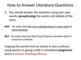 How to Answer Literature QuestionsYou should answer the question using your own words, paraphrasing the events and details of the story.NOT:   He states that the train schedule doesn’t mesh with his work schedule.BUT:  He states that the West Coast Express schedule doesn’t match his schedule.  Copying the words from an article or story without using quotes or giving credit is considered plagiarism and is a serious cheating offence.