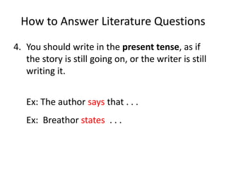 How to Answer Literature QuestionsYou should write in the present tense, as if the story is still going on, or the writer is still writing it.	Ex: The author saysthat . . . 	Ex:  Breathorstates . . .