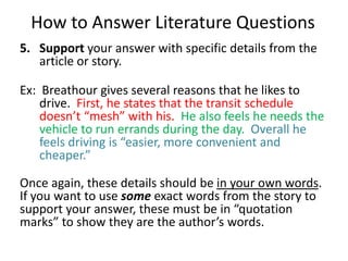 How to Answer Literature QuestionsSupport your answer with specific details from the article or story.Ex:  Breathour gives several reasons that he likes to drive.  First, he states that the transit schedule doesn’t “mesh” with his.  He also feels he needs the vehicle to run errands during the day.  Overall he feels driving is “easier, more convenient and cheaper.”Once again, these details should be in your own words.  If you want to use some exact words from the story to support your answer, these must be in “quotation marks” to show they are the author’s words.