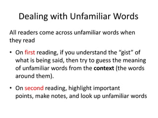 Dealing with Unfamiliar WordsAll readers come across unfamiliar words when they readOn first reading, if you understand the “gist” of what is being said, then try to guess the meaning of unfamiliar words from the context (the words around them).On second reading, highlight important points, make notes, and look up unfamiliar words