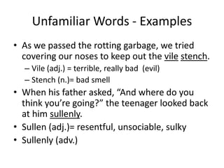 Unfamiliar Words - ExamplesAs we passed the rotting garbage, we tried covering our noses to keep out the vilestench.Vile (adj.) = terrible, really bad  (evil)Stench (n.)= bad smellWhen his father asked, “And where do you think you’re going?” the teenager looked back at him sullenly.Sullen (adj.)= resentful, unsociable, sulkySullenly (adv.)